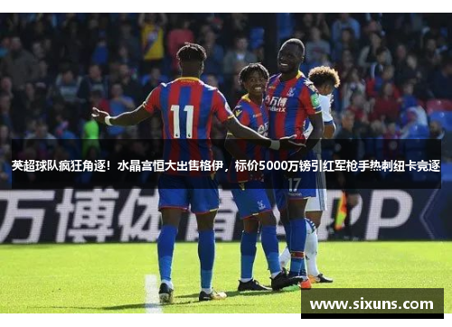 英超球队疯狂角逐!水晶宫恒大出售格伊,标价5000万镑引红军枪手热刺纽卡竞逐